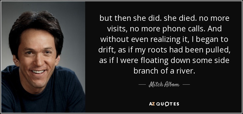 but then she did. she died. no more visits, no more phone calls. And without even realizing it, I began to drift, as if my roots had been pulled, as if I were floating down some side branch of a river. - Mitch Albom