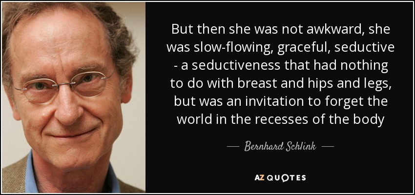 But then she was not awkward, she was slow-flowing, graceful, seductive - a seductiveness that had nothing to do with breast and hips and legs, but was an invitation to forget the world in the recesses of the body - Bernhard Schlink
