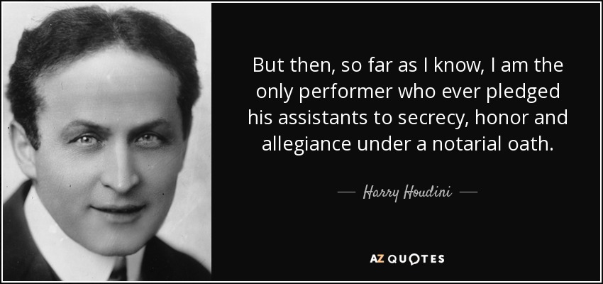 But then, so far as I know, I am the only performer who ever pledged his assistants to secrecy, honor and allegiance under a notarial oath. - Harry Houdini