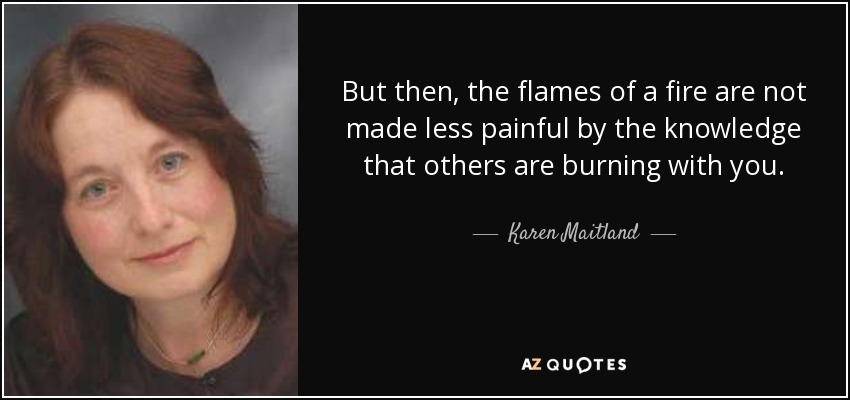 But then, the flames of a fire are not made less painful by the knowledge that others are burning with you. - Karen Maitland