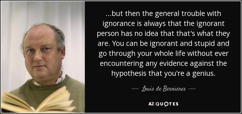 ...but then the general trouble with ignorance is always that the ignorant person has no idea that that's what they are. You can be ignorant and stupid and go through your whole life without ever encountering any evidence against the hypothesis that you're a genius. - Louis de Bernieres