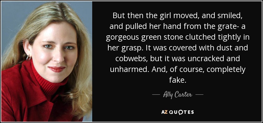 But then the girl moved, and smiled, and pulled her hand from the grate- a gorgeous green stone clutched tightly in her grasp. It was covered with dust and cobwebs, but it was uncracked and unharmed. And, of course, completely fake. - Ally Carter