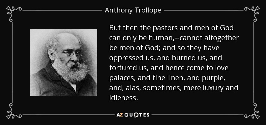 But then the pastors and men of God can only be human,--cannot altogether be men of God; and so they have oppressed us, and burned us, and tortured us, and hence come to love palaces, and fine linen, and purple, and, alas, sometimes, mere luxury and idleness. - Anthony Trollope