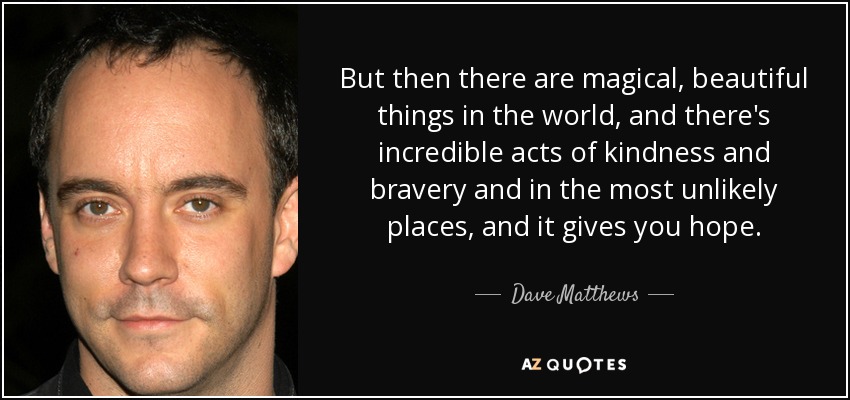 But then there are magical, beautiful things in the world, and there's incredible acts of kindness and bravery and in the most unlikely places, and it gives you hope. - Dave Matthews