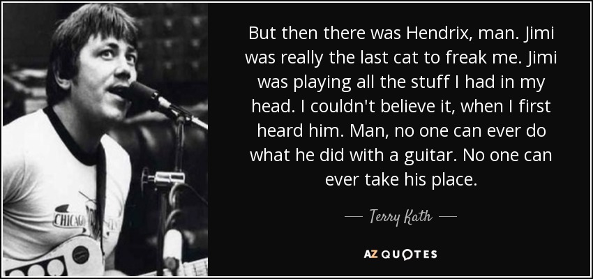 But then there was Hendrix, man. Jimi was really the last cat to freak me. Jimi was playing all the stuff I had in my head. I couldn't believe it, when I first heard him. Man, no one can ever do what he did with a guitar. No one can ever take his place. - Terry Kath