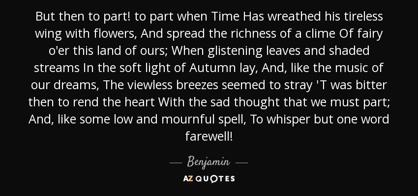 But then to part! to part when Time Has wreathed his tireless wing with flowers, And spread the richness of a clime Of fairy o'er this land of ours; When glistening leaves and shaded streams In the soft light of Autumn lay, And, like the music of our dreams, The viewless breezes seemed to stray 'T was bitter then to rend the heart With the sad thought that we must part; And, like some low and mournful spell, To whisper but one word farewell! - Benjamin