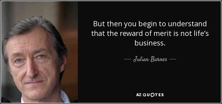 But then you begin to understand that the reward of merit is not life’s business. - Julian Barnes