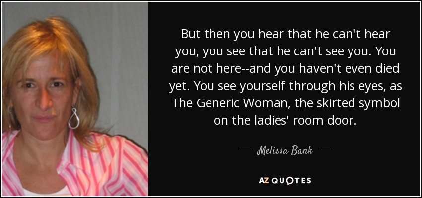 But then you hear that he can't hear you, you see that he can't see you. You are not here--and you haven't even died yet. You see yourself through his eyes, as The Generic Woman, the skirted symbol on the ladies' room door. - Melissa Bank