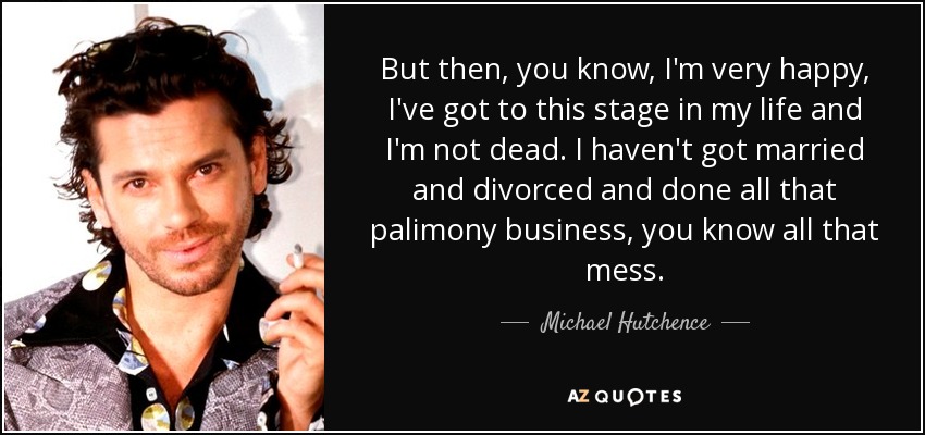 But then, you know, I'm very happy, I've got to this stage in my life and I'm not dead. I haven't got married and divorced and done all that palimony business, you know all that mess. - Michael Hutchence
