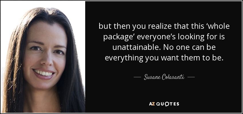 but then you realize that this ‘whole package’ everyone’s looking for is unattainable. No one can be everything you want them to be. - Susane Colasanti