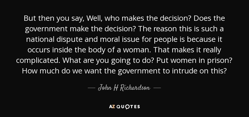 But then you say, Well, who makes the decision? Does the government make the decision? The reason this is such a national dispute and moral issue for people is because it occurs inside the body of a woman. That makes it really complicated. What are you going to do? Put women in prison? How much do we want the government to intrude on this? - John H Richardson