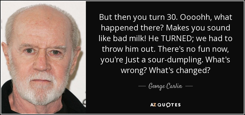 But then you turn 30. Oooohh, what happened there? Makes you sound like bad milk! He TURNED; we had to throw him out. There's no fun now, you're Just a sour-dumpling. What's wrong? What's changed? - George Carlin