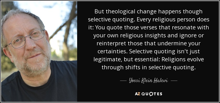 But theological change happens though selective quoting. Every religious person does it: You quote those verses that resonate with your own religious insights and ignore or reinterpret those that undermine your certainties. Selective quoting isn't just legitimate, but essential: Religions evolve through shifts in selective quoting. - Yossi Klein Halevi