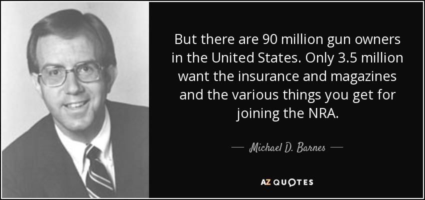 But there are 90 million gun owners in the United States. Only 3.5 million want the insurance and magazines and the various things you get for joining the NRA. - Michael D. Barnes