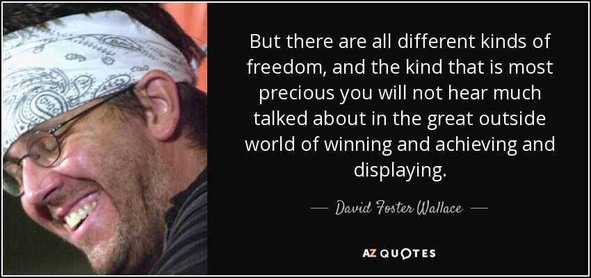 But there are all different kinds of freedom, and the kind that is most precious you will not hear much talked about in the great outside world of winning and achieving and displaying. - David Foster Wallace