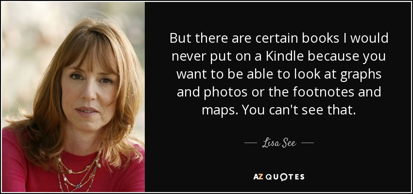But there are certain books I would never put on a Kindle because you want to be able to look at graphs and photos or the footnotes and maps. You can't see that. - Lisa See