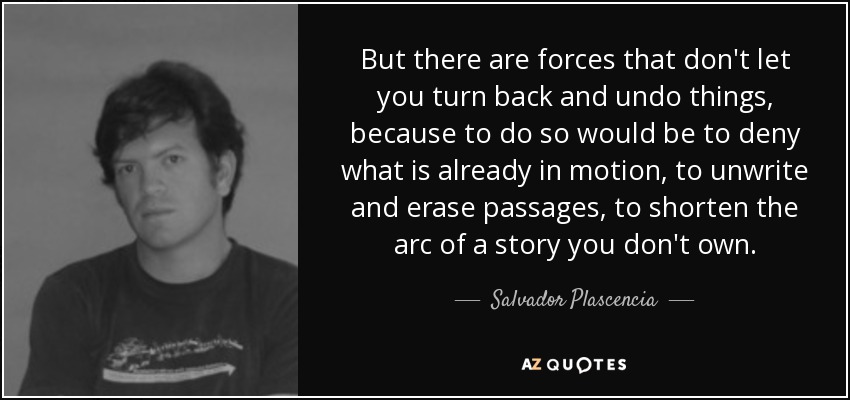 But there are forces that don't let you turn back and undo things, because to do so would be to deny what is already in motion, to unwrite and erase passages, to shorten the arc of a story you don't own. - Salvador Plascencia