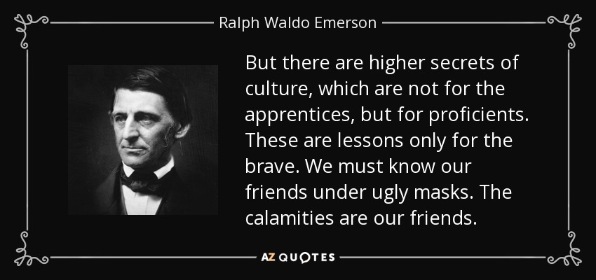 But there are higher secrets of culture, which are not for the apprentices, but for proficients. These are lessons only for the brave. We must know our friends under ugly masks. The calamities are our friends. - Ralph Waldo Emerson