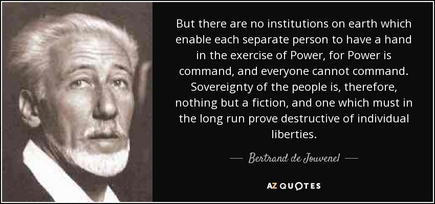 But there are no institutions on earth which enable each separate person to have a hand in the exercise of Power, for Power is command, and everyone cannot command. Sovereignty of the people is, therefore, nothing but a fiction, and one which must in the long run prove destructive of individual liberties. - Bertrand de Jouvenel