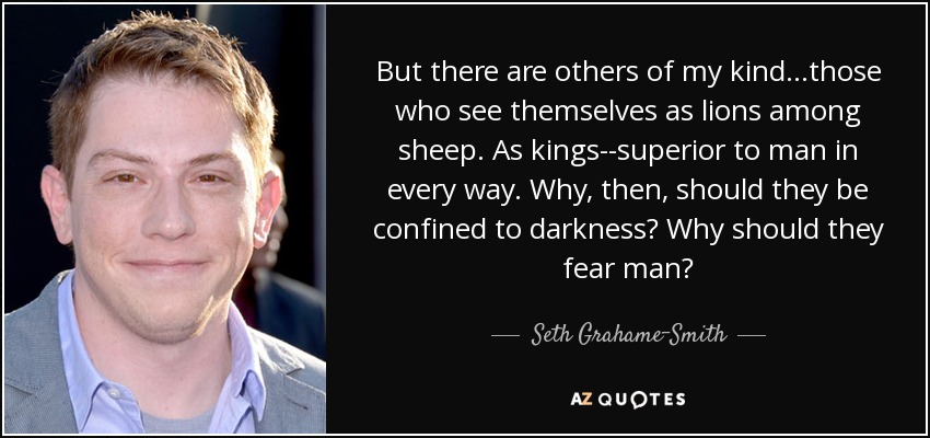 But there are others of my kind...those who see themselves as lions among sheep. As kings--superior to man in every way. Why, then, should they be confined to darkness? Why should they fear man? - Seth Grahame-Smith
