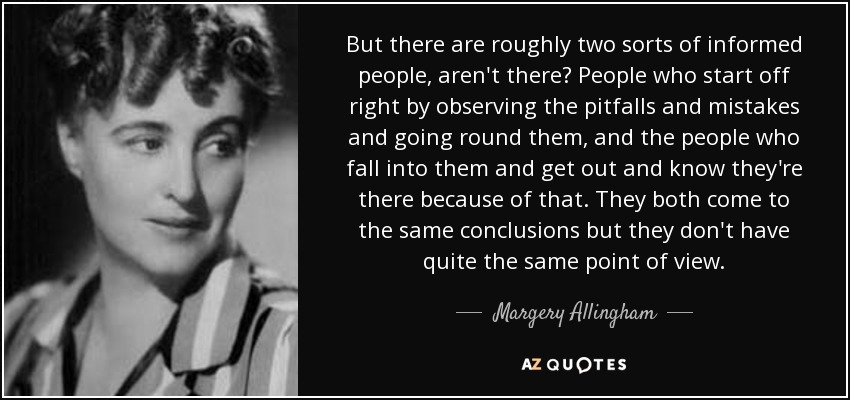 But there are roughly two sorts of informed people, aren't there? People who start off right by observing the pitfalls and mistakes and going round them, and the people who fall into them and get out and know they're there because of that. They both come to the same conclusions but they don't have quite the same point of view. - Margery Allingham