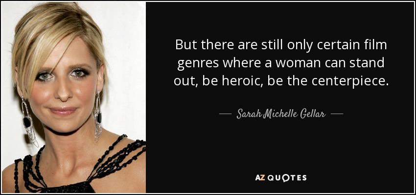 But there are still only certain film genres where a woman can stand out, be heroic, be the centerpiece. - Sarah Michelle Gellar