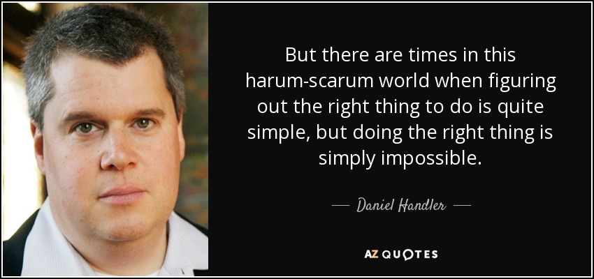 But there are times in this harum-scarum world when figuring out the right thing to do is quite simple, but doing the right thing is simply impossible. - Daniel Handler