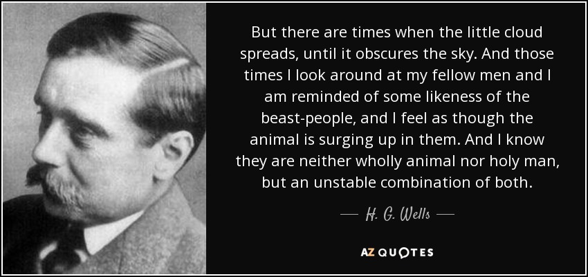 But there are times when the little cloud spreads, until it obscures the sky. And those times I look around at my fellow men and I am reminded of some likeness of the beast-people, and I feel as though the animal is surging up in them. And I know they are neither wholly animal nor holy man, but an unstable combination of both. - H. G. Wells