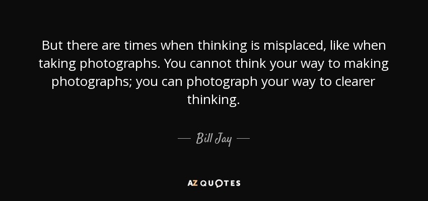 But there are times when thinking is misplaced, like when taking photographs. You cannot think your way to making photographs; you can photograph your way to clearer thinking. - Bill Jay