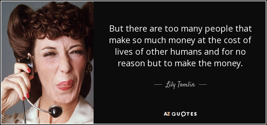 But there are too many people that make so much money at the cost of lives of other humans and for no reason but to make the money. - Lily Tomlin