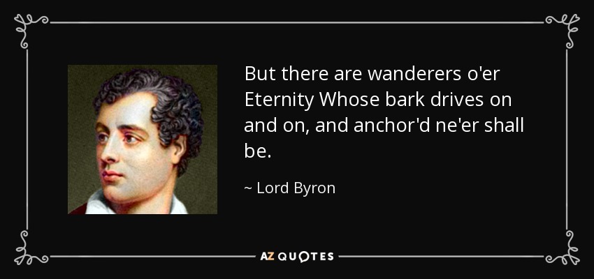 But there are wanderers o'er Eternity Whose bark drives on and on, and anchor'd ne'er shall be. - Lord Byron