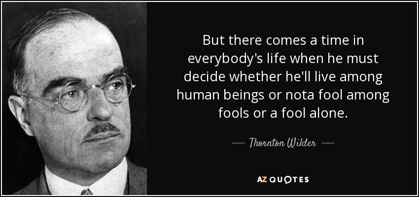 But there comes a time in everybody's life when he must decide whether he'll live among human beings or nota fool among fools or a fool alone. - Thornton Wilder
