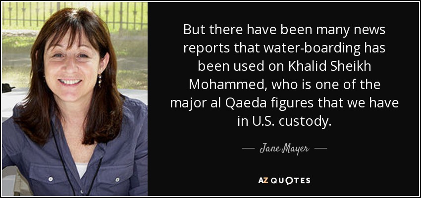 But there have been many news reports that water-boarding has been used on Khalid Sheikh Mohammed, who is one of the major al Qaeda figures that we have in U.S. custody. - Jane Mayer