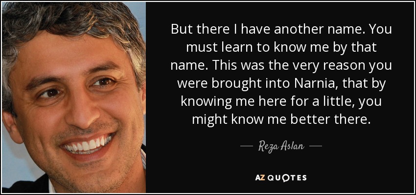 But there I have another name. You must learn to know me by that name. This was the very reason you were brought into Narnia, that by knowing me here for a little, you might know me better there. - Reza Aslan
