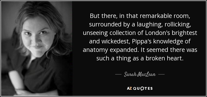 But there, in that remarkable room, surrounded by a laughing, rollicking, unseeing collection of London's brightest and wickedest, Pippa's knowledge of anatomy expanded. It seemed there was such a thing as a broken heart. - Sarah MacLean