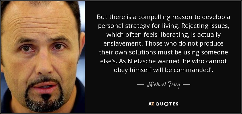 But there is a compelling reason to develop a personal strategy for living. Rejecting issues, which often feels liberating, is actually enslavement. Those who do not produce their own solutions must be using someone else's. As Nietzsche warned 'he who cannot obey himself will be commanded'. - Michael Foley