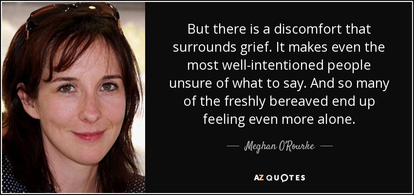 But there is a discomfort that surrounds grief. It makes even the most well-intentioned people unsure of what to say. And so many of the freshly bereaved end up feeling even more alone. - Meghan O'Rourke