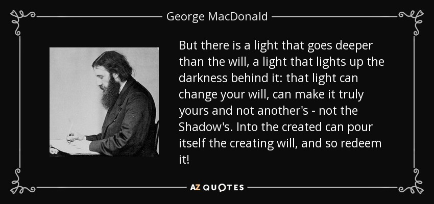 But there is a light that goes deeper than the will, a light that lights up the darkness behind it: that light can change your will, can make it truly yours and not another's - not the Shadow's. Into the created can pour itself the creating will, and so redeem it! - George MacDonald
