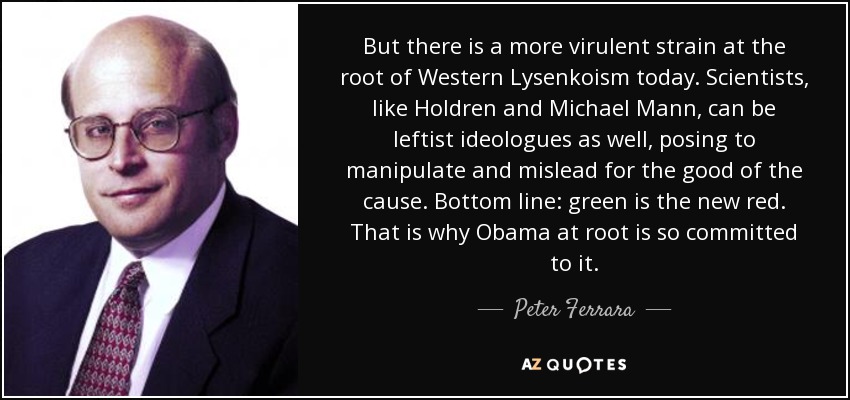 But there is a more virulent strain at the root of Western Lysenkoism today. Scientists, like Holdren and Michael Mann, can be leftist ideologues as well, posing to manipulate and mislead for the good of the cause. Bottom line: green is the new red. That is why Obama at root is so committed to it. - Peter Ferrara