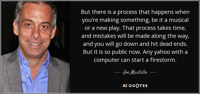 But there is a process that happens when you're making something, be it a musical or a new play. That process takes time, and mistakes will be made along the way, and you will go down and hit dead ends. But it is so public now. Any yahoo with a computer can start a firestorm. - Joe Mantello