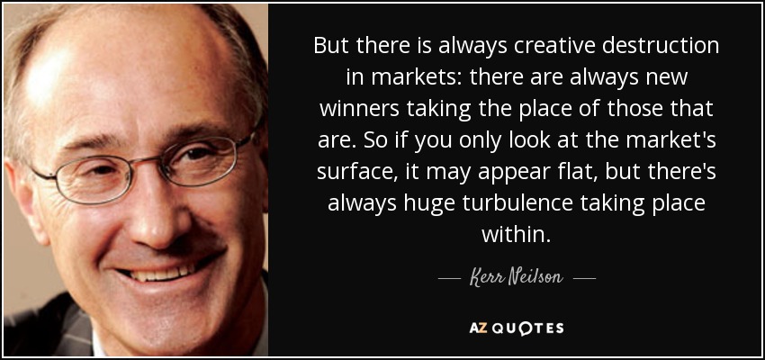 But there is always creative destruction in markets: there are always new winners taking the place of those that are. So if you only look at the market's surface, it may appear flat, but there's always huge turbulence taking place within. - Kerr Neilson