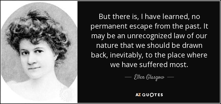 But there is, I have learned, no permanent escape from the past. It may be an unrecognized law of our nature that we should be drawn back, inevitably, to the place where we have suffered most. - Ellen Glasgow