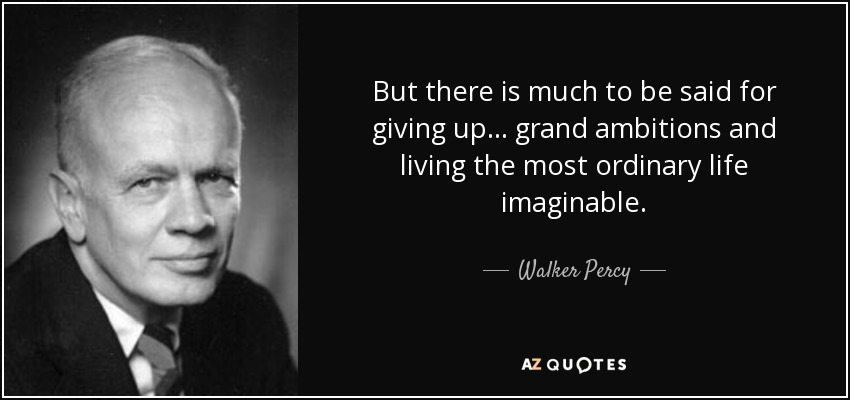 But there is much to be said for giving up ... grand ambitions and living the most ordinary life imaginable. - Walker Percy