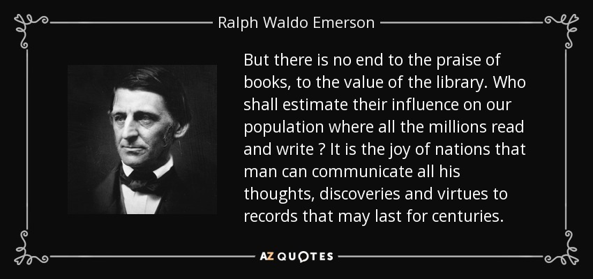 But there is no end to the praise of books, to the value of the library. Who shall estimate their influence on our population where all the millions read and write ? It is the joy of nations that man can communicate all his thoughts, discoveries and virtues to records that may last for centuries. - Ralph Waldo Emerson