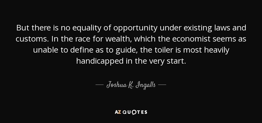 But there is no equality of opportunity under existing laws and customs. In the race for wealth, which the economist seems as unable to define as to guide, the toiler is most heavily handicapped in the very start. - Joshua K. Ingalls