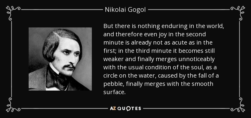 But there is nothing enduring in the world, and therefore even joy in the second minute is already not as acute as in the first; in the third minute it becomes still weaker and finally merges unnoticeably with the usual condition of the soul, as a circle on the water, caused by the fall of a pebble, finally merges with the smooth surface. - Nikolai Gogol