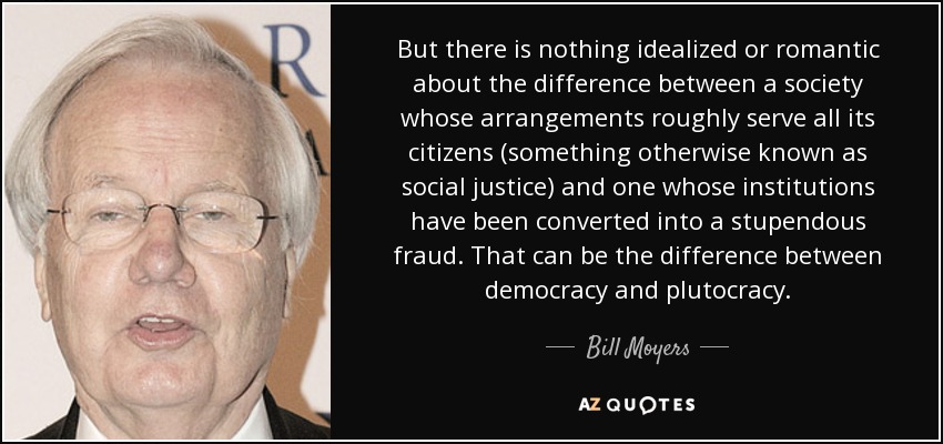 But there is nothing idealized or romantic about the difference between a society whose arrangements roughly serve all its citizens (something otherwise known as social justice) and one whose institutions have been converted into a stupendous fraud. That can be the difference between democracy and plutocracy. - Bill Moyers