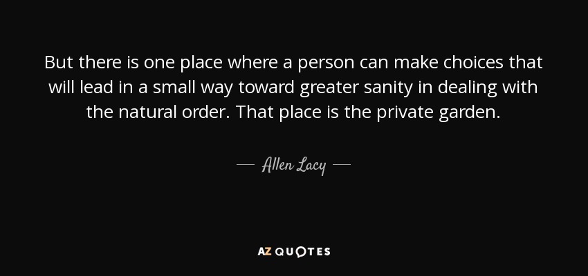 But there is one place where a person can make choices that will lead in a small way toward greater sanity in dealing with the natural order. That place is the private garden. - Allen Lacy