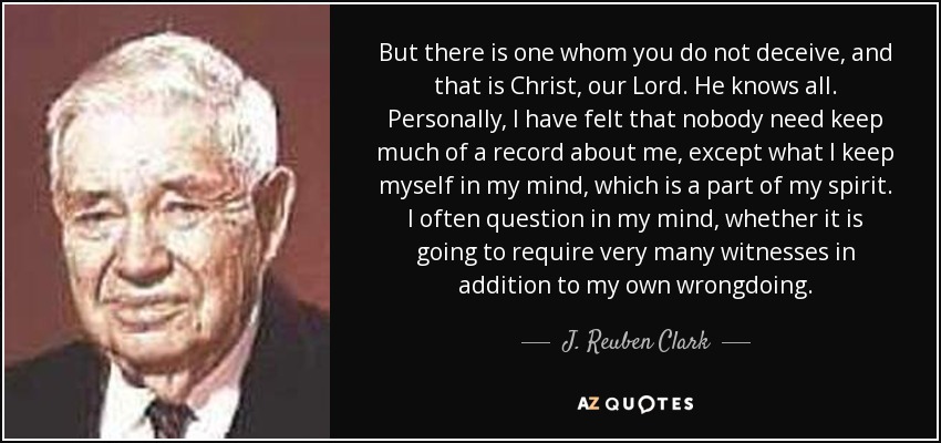 But there is one whom you do not deceive, and that is Christ, our Lord. He knows all. Personally, I have felt that nobody need keep much of a record about me, except what I keep myself in my mind, which is a part of my spirit. I often question in my mind, whether it is going to require very many witnesses in addition to my own wrongdoing. - J. Reuben Clark