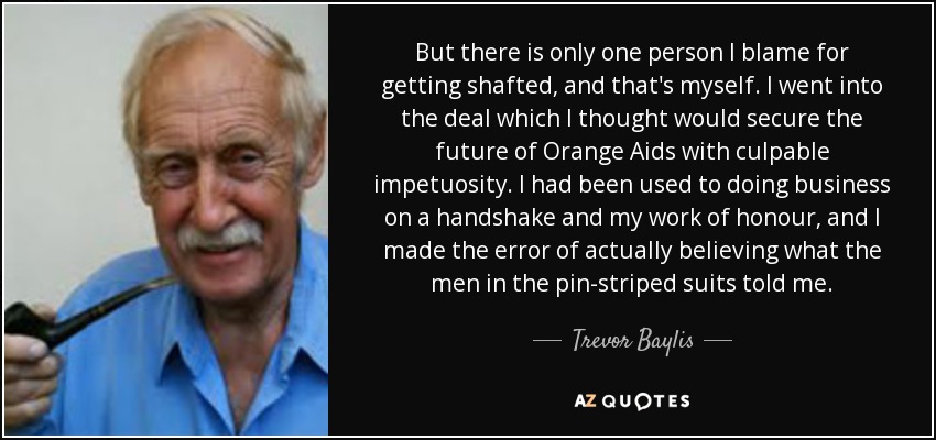 But there is only one person I blame for getting shafted, and that's myself. I went into the deal which I thought would secure the future of Orange Aids with culpable impetuosity. I had been used to doing business on a handshake and my work of honour, and I made the error of actually believing what the men in the pin-striped suits told me. - Trevor Baylis